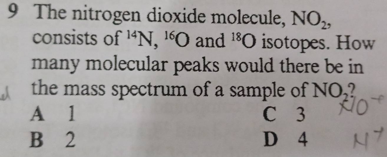 The nitrogen dioxide molecule, NO_2, 
consists of^(14)N, ^16O and^(18)O isotopes. How
many molecular peaks would there be in 
the mass spectrum of a sample of NO_2
A 1 C 3
B 2 D 4