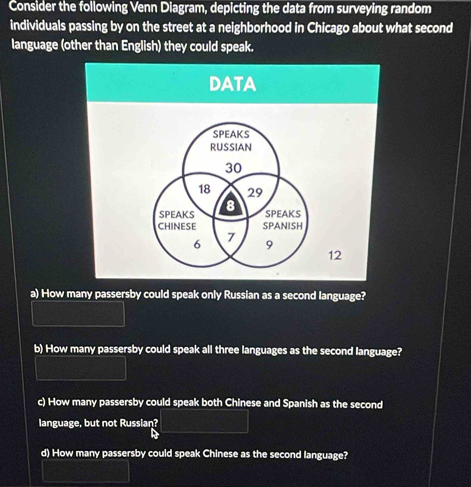 Consider the following Venn Diagram, depicting the data from surveying random
individuals passing by on the street at a neighborhood in Chicago about what second
language (other than English) they could speak.
a) How many passersby could speak only Russian as a second language?
b) How many passersby could speak all three languages as the second language?
c) How many passersby could speak both Chinese and Spanish as the second
language, but not Russian?
d) How many passersby could speak Chinese as the second language?