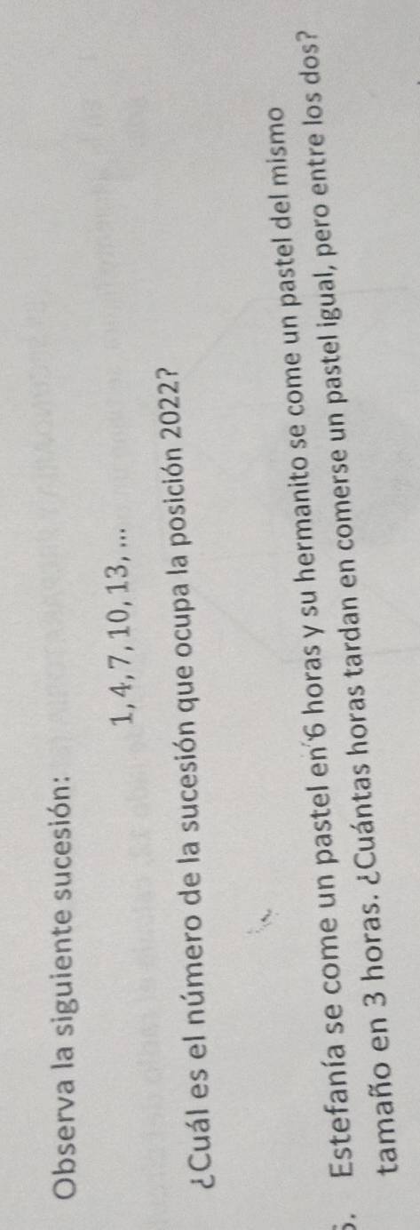 Observa la siguiente sucesión:
1, 4, 7, 10, 13, ... 
¿Cuál es el número de la sucesión que ocupa la posición 2022? 
6. Estefanía se come un pastel en 6 horas y su hermanito se come un pastel del mismo 
tamaño en 3 horas. ¿Cuántas horas tardan en comerse un pastel igual, pero entre los dos?