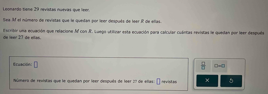 Leonardo tiene 29 revistas nuevas que leer. 
Sea M el número de revistas que le quedan por leer después de leer R de ellas. 
Escribir una ecuación que relacione M con R. Luego utilizar esta ecuación para calcular cuántas revistas le quedan por leer después 
de leer 27 de ellas. 
Ecuación: □
 □ /□   □ =□
Número de revistas que le quedan por leer después de leer 27 de ellas: É revistas ×