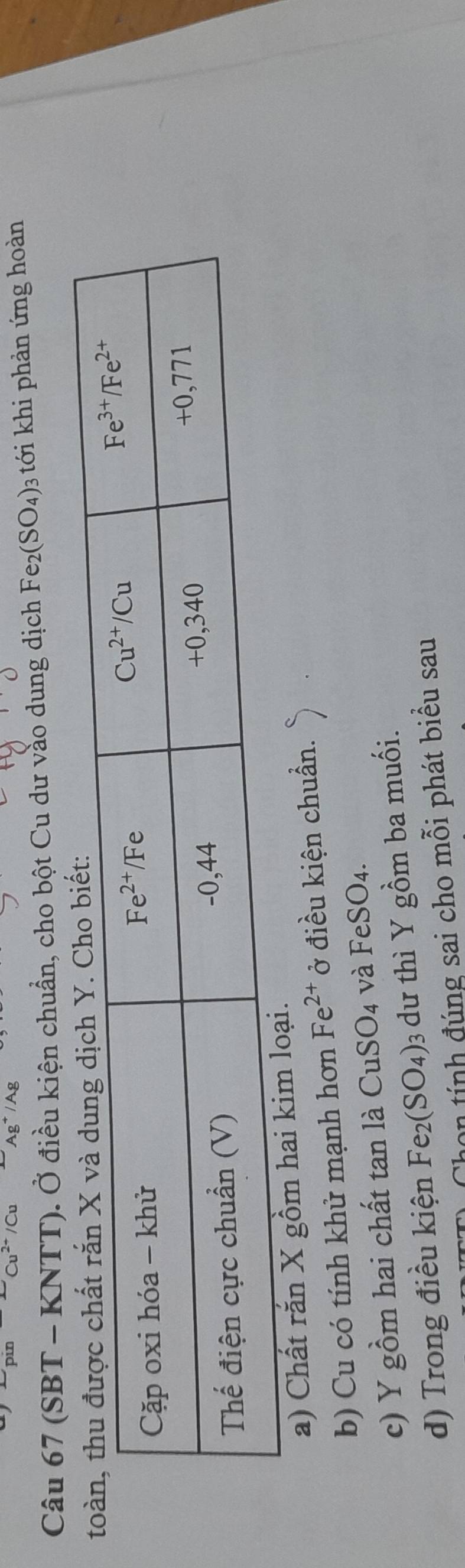 (SBT - KNTT). Ở điều kiện chuẩn, cho bột Cu dư vào dung dịch Fe_2(SO_4) 3 tới khi phản ứng hoàn
a) Chất rắn X gồm h
b) Cu có tính khử mạnh hơn Fe^(2+) ở điều kiện chuẩn.
CuSO_4
c) Y gồm hai chất tan là C và FeSO4.
d) Trong điều kiện Fe_2(SO_4): 3 dư thì Y gồm ba muối.
non tính đúng sai cho mỗi phát biểu sau