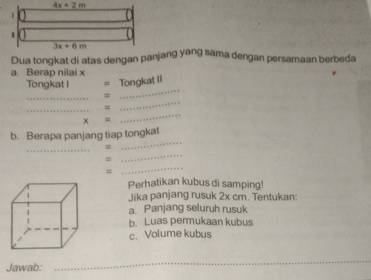 4x+2m
1
3x+6m
Dua tongkat di atas dengan panjang yang sama dengan persamaan berbeda 
a. Berap nilai x
Tongkat I 
= Tongkat II 
_ 
_ 
= 
_ 
_ 
_ 
= 
× = 
b. Berapa panjang tiap tongkat 
_ 
_ 
_ 
= 
= 
= 
_ 
Perhatikan kubus di samping! 
Jika panjang rusuk 2x cm. Tentukan: 
a. Panjang seluruh rusuk 
b. Luas permukaan kubus 
c.Volume kubus 
Jawab: 
_ 
_