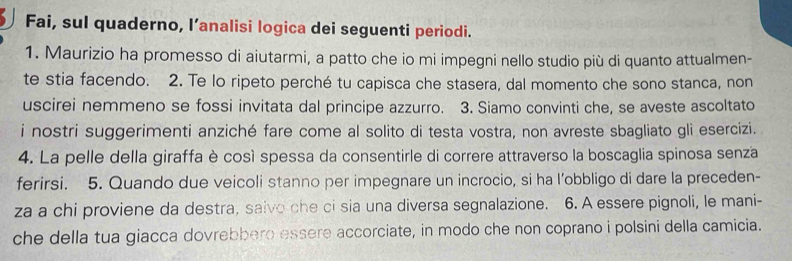 Fai, sul quaderno, l’analisi logica dei seguenti periodi. 
1. Maurizio ha promesso di aiutarmi, a patto che io mi impegni nello studio più di quanto attualmen- 
te stia facendo. 2. Te lo ripeto perché tu capisca che stasera, dal momento che sono stanca, non 
uscirei nemmeno se fossi invitata dal principe azzurro. 3. Siamo convinti che, se aveste ascoltato 
i nostri suggerimenti anziché fare come al solito di testa vostra, non avreste sbagliato gli esercizi. 
4. La pelle della giraffa è così spessa da consentirle di correre attraverso la boscaglia spinosa senza 
ferirsi. 5. Quando due veicoli stanno per impegnare un incrocio, si ha l’obbligo di dare la preceden- 
za a chi proviene da destra, saivo che ci sia una diversa segnalazione. 6. A essere pignoli, le mani- 
che della tua giacca dovrebbero essere accorciate, in modo che non coprano i polsini della camicia.