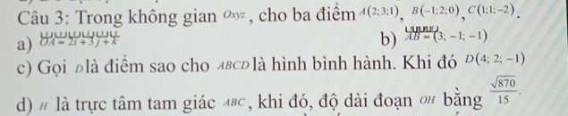 Trong không gian ∞, cho ba điểm A(2;3;1), B(-1;2;0), C(1;1;-2). 
a) beginarrayr OABU=2l+3j+k OA=2i+3j+kendarray b) AB=(3;-1;-1)
c) Gọi đlà điểm sao cho лвсьlà hình bình hành. Khi đó D(4;2;-1)
d) # là trực tâm tam giác ◢⁸, khi đó, độ dài đoạn 0# bằng  sqrt(870)/15 .