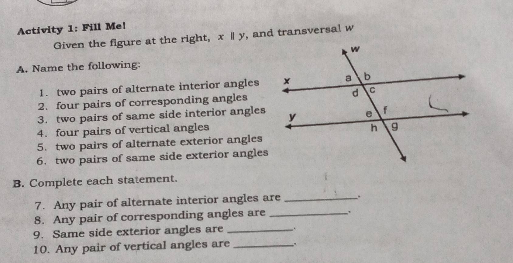 Activity 1: Fill Me! 
Given the figure at the right, x|x|| , and transversal w
A. Name the following: 
1. two pairs of alternate interior angles 
2. four pairs of corresponding angles 
3. two pairs of same side interior angles 
4. four pairs of vertical angles 
5. two pairs of alternate exterior angles 
6. two pairs of same side exterior angles 
B. Complete each statement. 
7. Any pair of alternate interior angles are_ 
. 
8. Any pair of corresponding angles are_ 
9. Same side exterior angles are_ 
10. Any pair of vertical angles are_ 
.