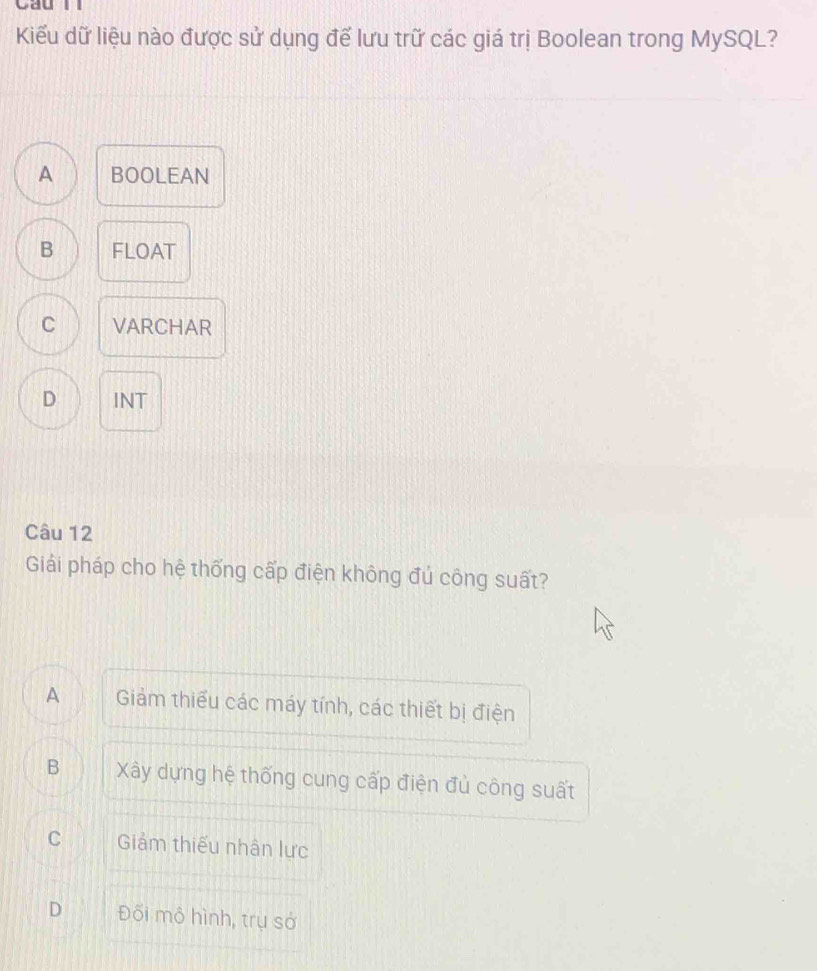 Cầu lì
Kiểu dữ liệu nào được sử dụng để lưu trữ các giá trị Boolean trong MySQL?
A BOOLEAN
B FLOAT
C VARCHAR
D INT
Câu 12
Giải pháp cho hệ thống cấp điện không đủ công suất?
A Giảm thiểu các máy tính, các thiết bị điện
B Xây dựng hệ thống cung cấp điện đủ công suất
C Giảm thiếu nhân lực
D Đối mô hình, trụ sở