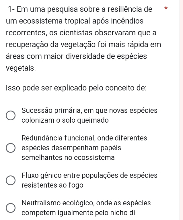 1- Em uma pesquisa sobre a resiliência de *
um ecossistema tropical após incêndios
recorrentes, os cientistas observaram que a
recuperação da vegetação foi mais rápida em
áreas com maior diversidade de espécies
vegetais.
Isso pode ser explicado pelo conceito de:
Sucessão primária, em que novas espécies
colonizam o solo queimado
Redundância funcional, onde diferentes
espécies desempenham papéis
semelhantes no ecossistema
Fluxo gênico entre populações de espécies
resistentes ao fogo
Neutralismo ecológico, onde as espécies
competem igualmente pelo nicho di