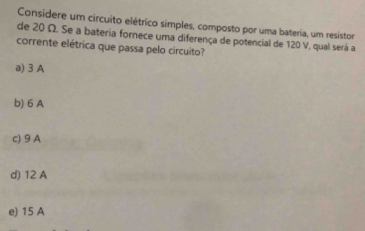 Considere um circuito elétrico simples, composto por uma bateria, um resistor
de 20 Ω. Se a bateria fornece uma diferença de potencial de 120 V, qual será a
corrente elétrica que passa pelo circuito?
a) 3 A
b) 6 A
c) 9 A
d) 12 A
e) 15 A