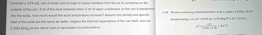 Consider a 354-mL can of soda cold enough to cause moisture from the air to condense on the 
outside of the can. If all of the heat released when 5 ml of vapor condenses on the can is transferred 
into the soda, how much would the soda temperature increase? Assume the density and specific 1 . 19 Moisture condensing releases latent heat = 5 mL x 1 g/mL x 2.5kJ/g=12.5kJ
heat of the soda are the same as water, neglect the thermal capacitance of the can itself, and use Sensible heating q=mc△ T=0.354kg* 4.18kJ/kg.^circ C* △ T=12.5kJ
2,500 kJ/kg as the latent heat of vaporization (condensation). △ T= (12.5)/0.354* 4.18 =8.4°C