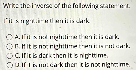 Write the inverse of the following statement.
If it is nighttime then it is dark.
A. If it is not nighttime then it is dark.
B. If it is not nighttime then it is not dark.
C. If it is dark then it is nighttime.
D. If it is not dark then it is not nighttime.