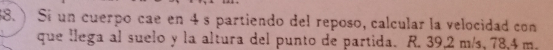 ) Si un cuerpo cae en 4s partiendo del reposo, calcular la velocidad con 
que llega al suelo y la altura del punto de partida. R. 39,2 m/s, 78,4 m.