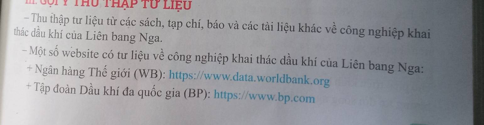 gộiy thu thạp tư liểu 
- Thu thập tư liệu từ các sách, tạp chí, báo và các tài liệu khác về công nghiệp khai 
thác dầu khí của Liên bang Nga. 
- Một số website có tư liệu về công nghiệp khai thác dầu khí của Liên bang Nga: 
+ Ngân hàng Thế giới (WB): https://www.data.worldbank.org 
+ Tập đoàn Dầu khí đa quốc gia (BP): https://www.bp.com