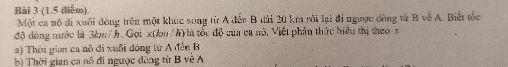 Mội ca nô đi xuôi dòng trên một khúc song từ A đến B đài 20 km rồi lại đi ngược dòng từ B về A. Biết tốc 
độ dòng nước là 3km /h. Gọi x(km /h) là tốc độ của ca nô. Viết phân thức biểu thị theo x
a) Thời gian ca nô đi xuôi dòng từ A đến B
b) Thời gian ca nô đi ngược dòng từ B về A