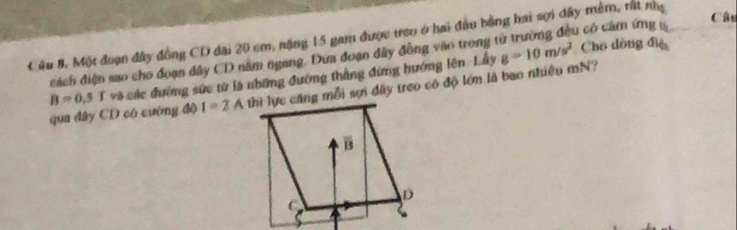 có có cảm ứng t Câu 
Câu 8. Một đoạn đây đồng CD dại 20 cm, năng 15 gam được tren ở hai đầu bằng hai sợi đây mềm, rất nhẹ 
đách điện sao cho đoạn đây CD nằm ngang. Dưa đoạn dây đồng vào trong g=10m/s^2 Cho đồng điệu
B=0,5T và các đường sức từ là những đường thắng đứng hướng lên. Lầy 
qua đây CD có cường độ I=2A thì lực căng mỗi sợi đây treo có độ lớm là bao nhiều mN?