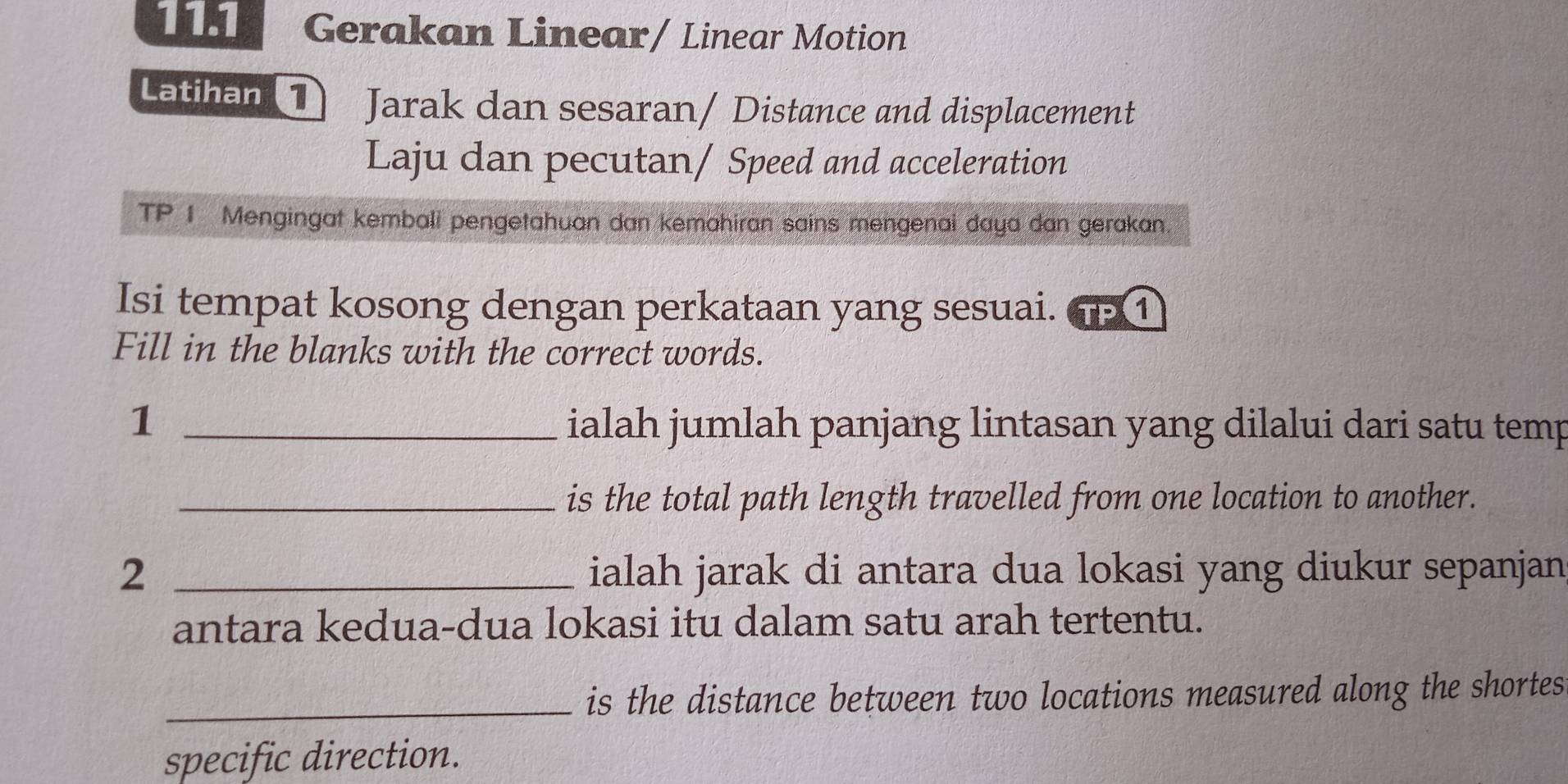 11.1 Gerakan Linear/ Linear Motion 
Latihan1) Jarak dan sesaran/ Distance and displacement 
Laju dan pecutan/ Speed and acceleration 
TP 1 Mengingat kembali pengetahuan dan kemahiran sains mengenai daya dan gerakan. 
Isi tempat kosong dengan perkataan yang sesuai. 6 ① 
Fill in the blanks with the correct words. 
1 _ialah jumlah panjang lintasan yang dilalui dari satu temp 
_is the total path length travelled from one location to another. 
2 _ialah jarak di antara dua lokasi yang diukur sepanjan 
antara kedua-dua lokasi itu dalam satu arah tertentu. 
_is the distance between two locations measured along the shortes 
specific direction.