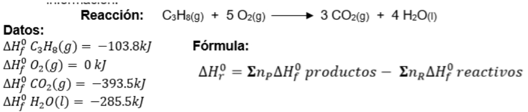 Reacción: C_3H_8(g)+5O_2(g)to 3CO_2(g)+4H_2O(l)
Datos:
△ H_f^(0C_3)H_8(g)=-103.8kJ Fórmula:
Delta H_f^(0O_2)(g)=0kJ
△ H_r^(0=sumlimits n_p)△ H_f^(0productos-sumlimits n_R)△ H_f^(0 reactivos
△ H_f^0CO_2)(g)=-393.5kJ
△ H_f^(0H_2)O(l)=-285.5kJ