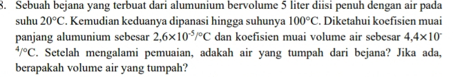 Sebuah bejana yang terbuat dari alumunium bervolume 5 liter diisi penuh dengan air pada 
suhu 20°C. Kemudian keduanya dipanasi hingga suhunya 100°C. Diketahui koefisien muai 
panjang alumunium sebesar 2,6* 10^(-5)/^circ C dan koefisien muai volume air sebesar 4,4* 10^-
4/^circ C. Setelah mengalami pemuaian, adakah air yang tumpah dari bejana? Jika ada, 
berapakah volume air yang tumpah?