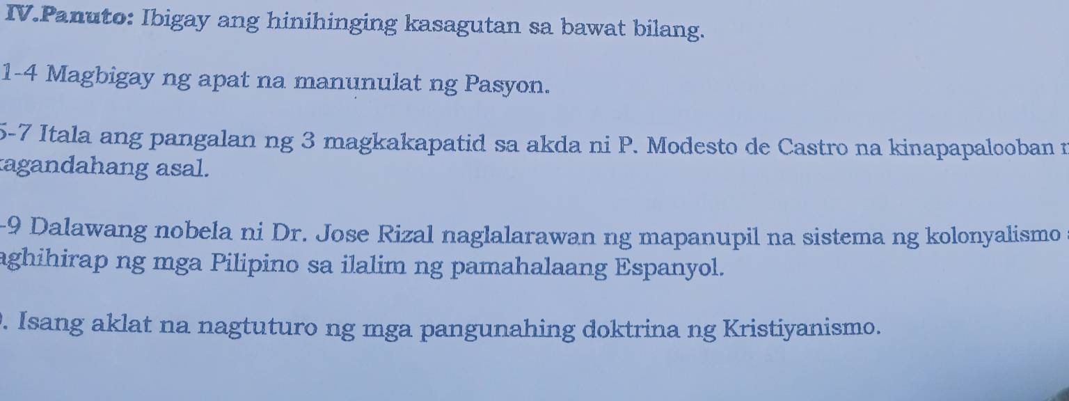 IV.Panuto: Ibigay ang hinihinging kasagutan sa bawat bilang. 
1-4 Magbigay ng apat na manunulat ng Pasyon. 
5-7 Itala ang pangalan ng 3 magkakapatid sa akda ni P. Modesto de Castro na kinapapalooban n 
agandahang asal. 
-9 Dalawang nobela ni Dr. Jose Rizal naglalarawan ng mapanupil na sistema ng kolonyalismo 
aghihirap ng mga Pilipino sa ilalim ng pamahalaang Espanyol. 
. Isang aklat na nagtuturo ng mga pangunahing doktrina ng Kristiyanismo.