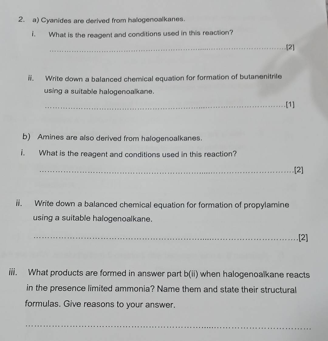 Cyanides are derived from halogenoalkanes. 
i. What is the reagent and conditions used in this reaction? 
_[2] 
ii. Write down a balanced chemical equation for formation of butanenitrile 
using a suitable halogenoalkane. 
_.[1] 
b) Amines are also derived from halogenoalkanes. 
i. What is the reagent and conditions used in this reaction? 
_.[2] 
ii. Write down a balanced chemical equation for formation of propylamine 
using a suitable halogenoalkane. 
_[2] 
iii. What products are formed in answer part b(ii) when halogenoalkane reacts 
in the presence limited ammonia? Name them and state their structural 
formulas. Give reasons to your answer. 
_