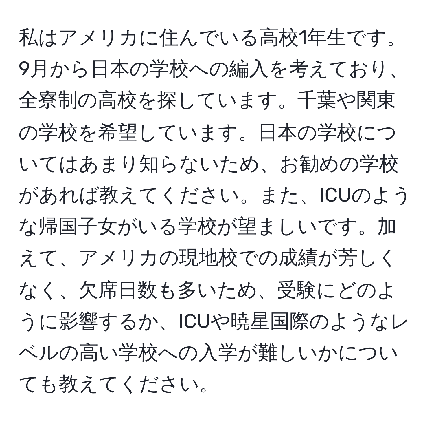 私はアメリカに住んでいる高校1年生です。9月から日本の学校への編入を考えており、全寮制の高校を探しています。千葉や関東の学校を希望しています。日本の学校についてはあまり知らないため、お勧めの学校があれば教えてください。また、ICUのような帰国子女がいる学校が望ましいです。加えて、アメリカの現地校での成績が芳しくなく、欠席日数も多いため、受験にどのように影響するか、ICUや暁星国際のようなレベルの高い学校への入学が難しいかについても教えてください。