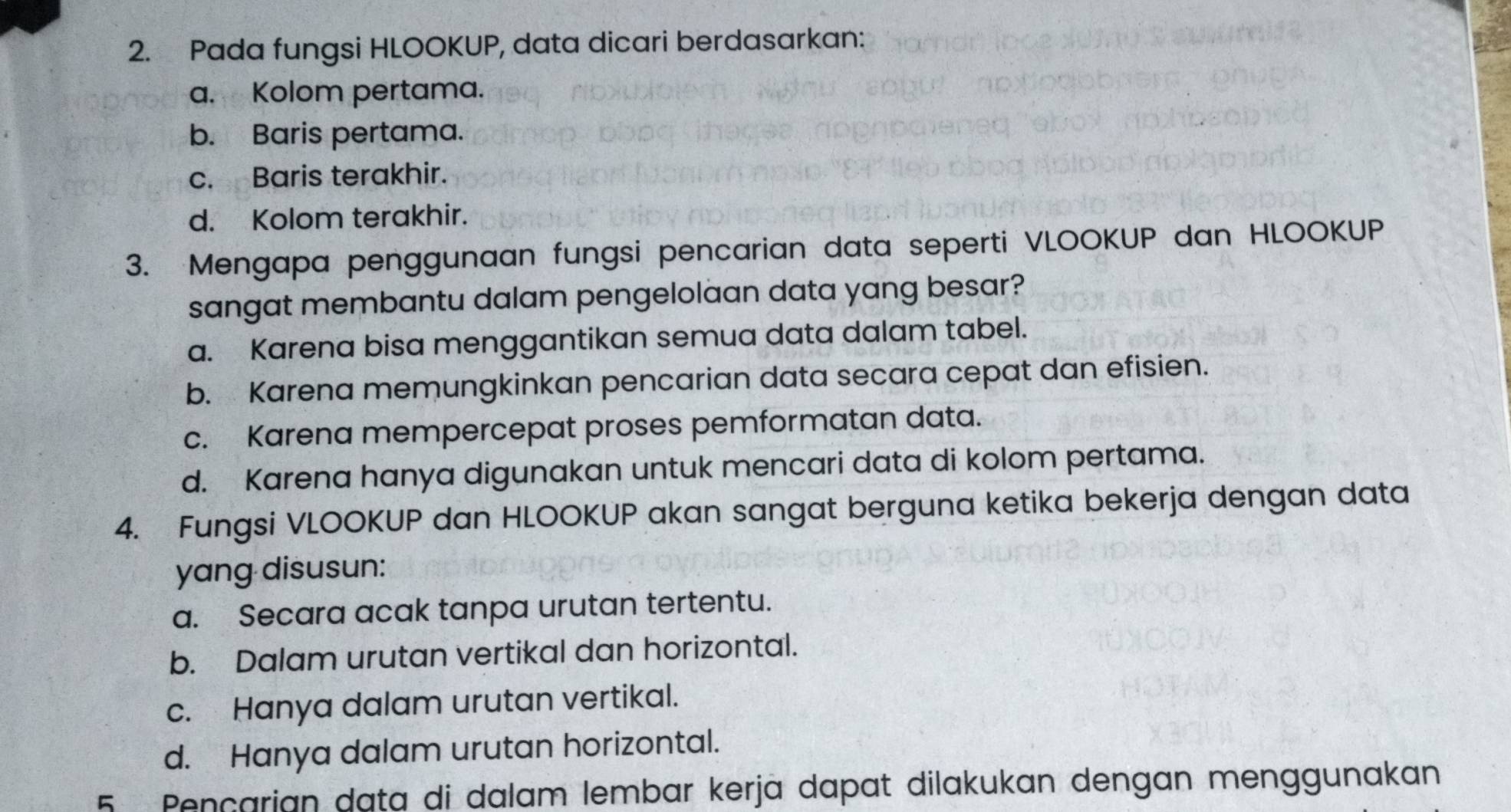 Pada fungsi HLOOKUP, data dicari berdasarkan:
a. Kolom pertama.
b. Baris pertama.
c. Baris terakhir.
d. Kolom terakhir.
3. Mengapa penggunaan fungsi pencarian data seperti VLOOKUP dan HLOOKUP
sangat membantu dalam pengelolaan data yang besar?
a. Karena bisa menggantikan semua data dalam tabel.
b. Karena memungkinkan pencarian data secara cepat dan efisien.
c. Karena mempercepat proses pemformatan data.
d. Karena hanya digunakan untuk mencari data di kolom pertama.
4. Fungsi VLOOKUP dan HLOOKUP akan sangat berguna ketika bekerja dengan data
yang disusun:
a. Secara acak tanpa urutan tertentu.
b. Dalam urutan vertikal dan horizontal.
c. Hanya dalam urutan vertikal.
d. Hanya dalam urutan horizontal.
5 Pençarian data di dalam lembar kerjä dapat dilakukan dengan menggunakan