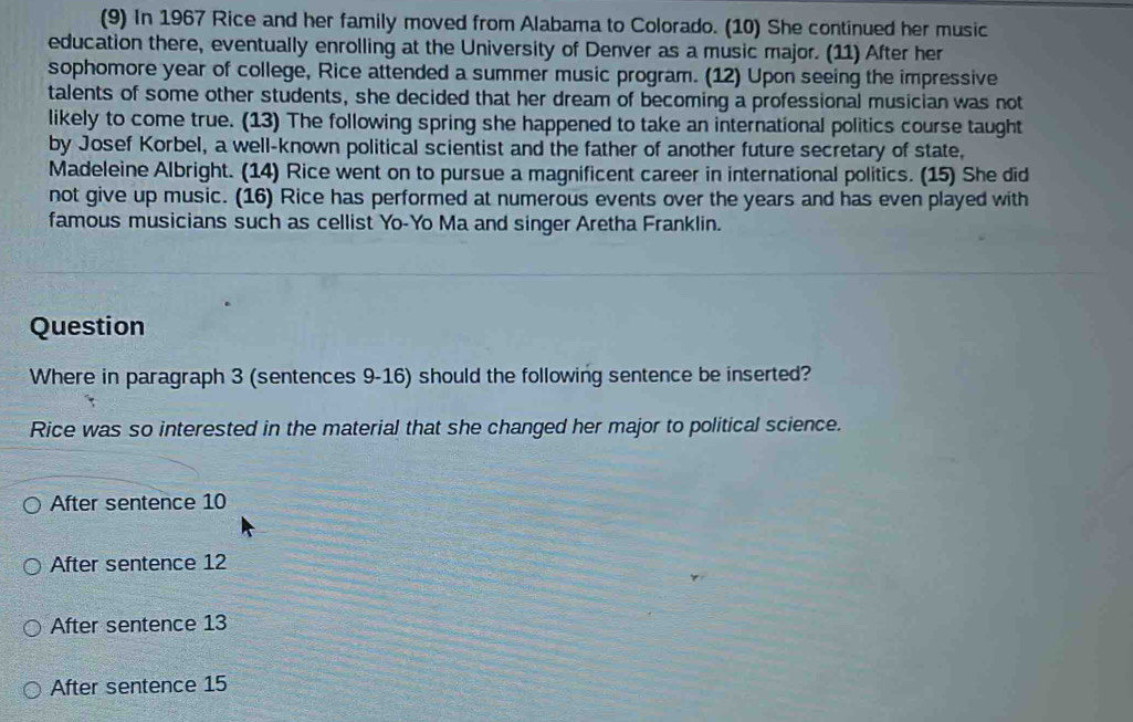 (9) In 1967 Rice and her family moved from Alabama to Colorado. (10) She continued her music
education there, eventually enrolling at the University of Denver as a music major. (11) After her
sophomore year of college, Rice attended a summer music program. (12) Upon seeing the impressive
talents of some other students, she decided that her dream of becoming a professional musician was not
likely to come true. (13) The following spring she happened to take an international politics course taught
by Josef Korbel, a well-known political scientist and the father of another future secretary of state,
Madeleine Albright. (14) Rice went on to pursue a magnificent career in international politics. (15) She did
not give up music. (16) Rice has performed at numerous events over the years and has even played with
famous musicians such as cellist Yo-Yo Ma and singer Aretha Franklin.
Question
Where in paragraph 3 (sentences 9-16) should the following sentence be inserted?
Rice was so interested in the material that she changed her major to political science.
After sentence 10
After sentence 12
After sentence 13
After sentence 15