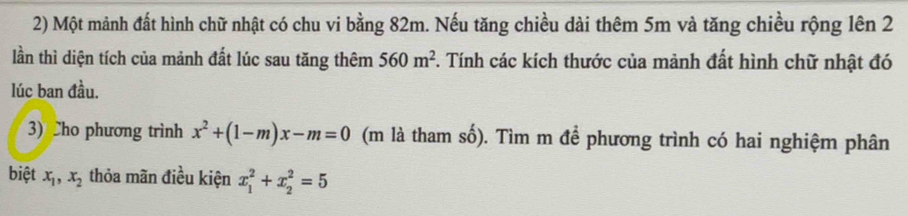 Một mảnh đất hình chữ nhật có chu vi bằng 82m. Nếu tăng chiều dài thêm 5m và tăng chiều rộng lên 2 
lần thì diện tích của mảnh đất lúc sau tăng thêm 560m^2 F. Tính các kích thước của mảnh đất hình chữ nhật đó 
lúc ban đầu. 
3) Cho phương trình x^2+(1-m)x-m=0 (m là tham số). Tìm m để phương trình có hai nghiệm phân 
biệt x_1, x_2 thỏa mãn điều kiện x_1^2+x_2^2=5