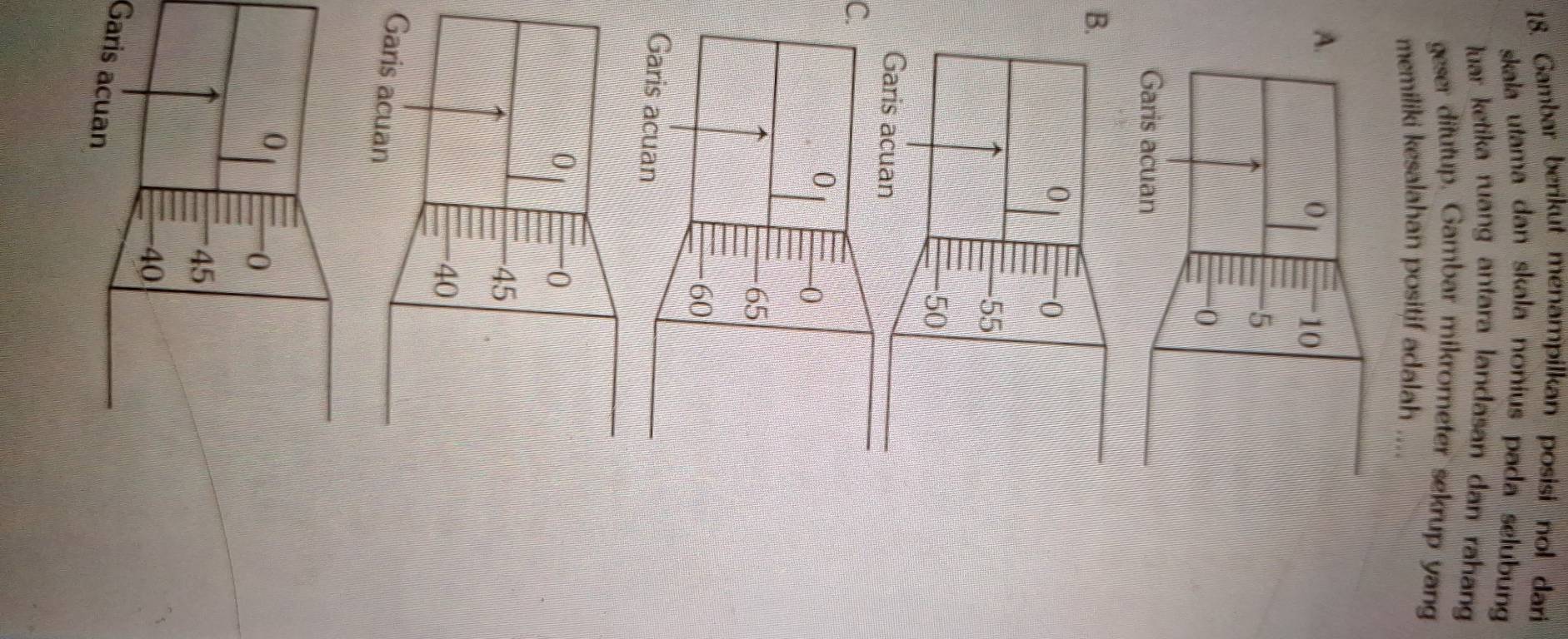 Gambar berikut menampilkan posisi nol dari 
skala utama dan skala nonius pada selubun 
luar ketika ruang antara landasan dan rahan 
geser ditutup. Gambar mikrometer sekrup yan 
memiliki kesalahan positif adalah .... 
B. 
C. 
Garis acuan