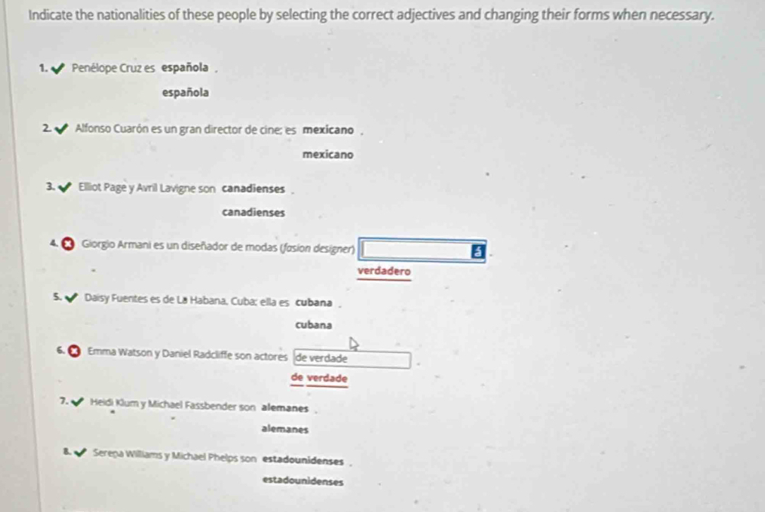 Indicate the nationalities of these people by selecting the correct adjectives and changing their forms when necessary. 
1. Penélope Cruz es española, 
española 
2 Alfonso Cuarón es un gran director de cine; es mexicano, 
mexicano 
3. Ellliot Page y Avril Lavigne son canadienses . 
canadienses 
* Giorgio Armani es un diseñador de modas (fasion designer) 
verdadero 
5. Daisy Fuentes es de Lá Habana, Cuba; ella es cubana, 
cubana 
Emma Watson y Daniel Radcliffe son actores de verdade 
de verdade 
7. Heidi Klum y Michael Fassbender son alemanes 
alemanes 
B. Serepa Williams y Michael Phelps son estadounidenses , 
estadounidenses