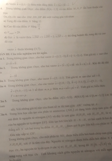 Vecto overline k=(k,k,-2) thôa mãn đẳng thức hat k=2hat a+3hat b-
4. Trong không gian Osye , cho điểm D(4,-1.3) và các diểm M, N, P lần lượt thuộc các
tryc
Ox,Oy,Oz sao cho DM,DN,DP đôi một vuờng góc với nhau
a) Tung độ của điểm N bằng 13.
b) Cao độ của điểm  bằng  13/4 .
c) V_(MN)>29.
đ) Gọi 2 là vecto thòa overline DM=t,overline DN=2;overline XDP=-3 thì tổng hoành độ, tung độ và cao
dộ cùa
vector frac x thuộc khoáng (3;7).
IÂN III. Câu trắc nghiệm trã lời ngẫn.
au 1. Trong không gian (xyz , cho hai vecto hat a=(1,2,-3);hat b=(-1;-2;z). Tim giá trị z sao cho
a+hat b=hat 0.
Âu 2. Trong không gian Ohyz, cho hai vecto vector a=2vector i-3vector j+6vector k và hat b-6hat j+hat k Khi đô độ đài
a
a-2b
ầu 3. Trong không gian Oxyz , cho vecto delta =(2,-2,1) Tìm giả trịm sao cho mwidehat b=widehat 0.
âu 4. Trong không gian Oxyz , cho các vecto vector a=(1;0;-2),vector b=(-2;1;3),hat c=(3;2;-1),
overline d=(9,0;-11) và 3 sổ thực m, a, p thôa moverline a+noverline b+poverline c=vector d. Tính giá trị biểu thức
T=m+n+p.
Câu 5. Trong không gian Oxyz, cho ba điễm A(2;-1;3),B(0;1;5) và C(km-1,2)  x|x∈ R
w  
số). Với những giá trị nào của tham số m thì tam giác ABC vuởng tại A .
Câu 6. Trong hòa học cầu tạo của phân tử ammoniae (NH_3) có đạng hình chóp tam giác đi
mà đinh là nguyên từ nitrogen (N) và đây là tam giáo H_4H_3H_2 vói H_1,H_2,H_2 (hvee )
của ba nguyên tử hydrogen (H). Giốc tạo bởi liên kết H-N-H ,  có hai cạnh là hai đó
thẳng nổi N với hai trong ba điểm H_17.H_27.H_3 được gọi là góc liên kết của phân từ 
. Gốc này xấp xỉ 120°,
Trong không gian Oxyz, cho một phần từ N7, được biểu diễn bởi hình chóp tam giáo
NH_4H_2H_3 với O là tâm của đây. Nguyên từ nitrogen được biểu diễn bởi điểm N t
trục O= , ba nguyên tử hydrogen ở các vị trị H_1.H_2.H_3 trong dó H_1(0;-sqrt(3);0)
và
song song với trục Ox. Tinh khoảng cách giữa nguyên từ nữtrogen với mỗi ngu
hydrogen .