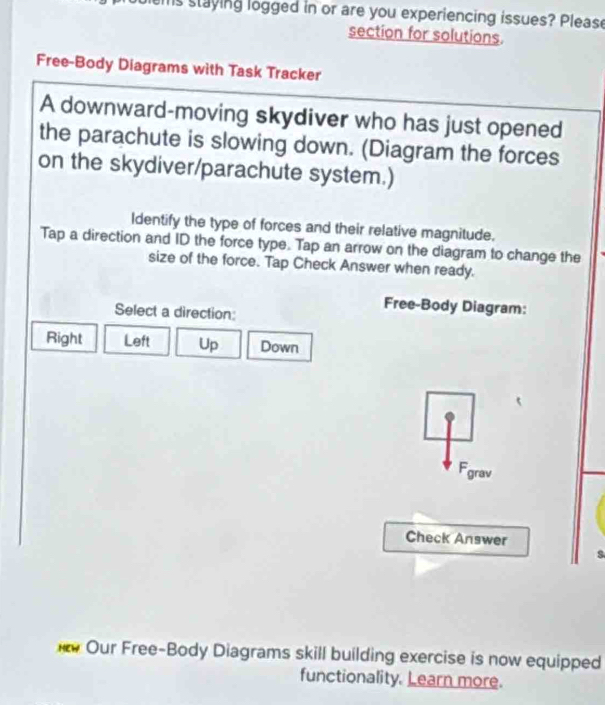 ms staying logged in or are you experiencing issues? Please
section for solutions.
Free-Body Diagrams with Task Tracker
A downward-moving skydiver who has just opened
the parachute is slowing down. (Diagram the forces
on the skydiver/parachute system.)
Identify the type of forces and their relative magnitude.
Tap a direction and ID the force type. Tap an arrow on the diagram to change the
size of the force. Tap Check Answer when ready.
Select a direction:
Free-Body Diagram:
Right Left Up Down
Fgrav
Check Answer
Our Free-Body Diagrams skill building exercise is now equipped
functionality. Learn more.