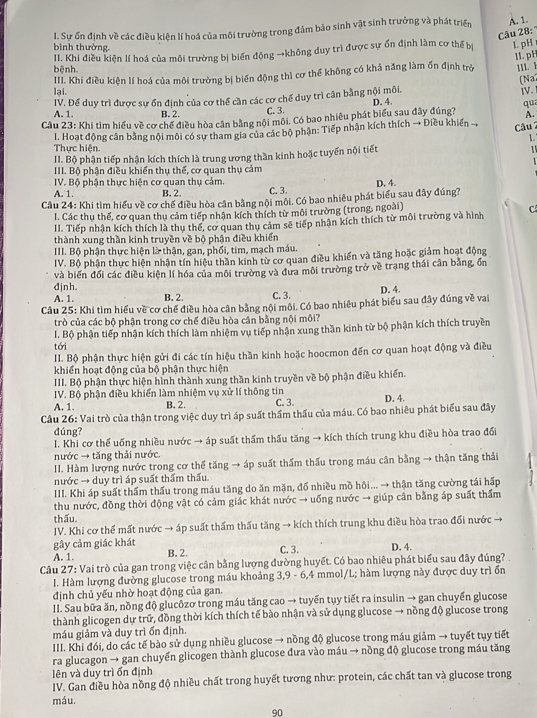 Sự ổn định về các điều kiện lí hoá của môi trường trong đảm bảo sinh vật sinh trưởng và phát triển A. 1.
Câu 28: 
bình thường.
II. Khi điều kiện lí hoá của môi trường bị biến động →không duy trì được sự ổn định làm cơ thế bị 1. pH
II. pH
bệnh.
III. Khi điều kiện lí hoá của môi trường bị biến động thì cơ thể không có khả năng làm ổn định trở 111. 1
(Na2
lại. IV.
IV. Đế duy trì được sự ốn định của cơ thế cần các cơ chế duy trì cần bằng nội môi.
C. 3. D. 4.
qua
A. 1. B. 2. A.
Câu 23: Khi tìm hiểu về cơ chế điều hòa cân bằng nội môi. Có bao nhiêu phát biểu sau đây đúng?
I. Hoạt động cân bằng nội môi có sự tham gia của các bộ phận: Tiếp nhận kích thích → Điều khiển →
Câu 2

Thực hiện. 1
II. Bộ phận tiếp nhận kích thích là trung ương thần kinh hoặc tuyến nội tiết
III. Bộ phận điều khiển thụ thể, cơ quan thụ cảm
IV. Bộ phận thực hiện cơ quan thụ cảm. D. 4.
A. 1. B. 2. C. 3.
Câu 24: Khi tìm hiểu về cơ chế điều hòa cân bằng nội môi. Có bao nhiêu phát biểu sau đây đúng?
I. Các thụ thể, cơ quan thụ cảm tiếp nhận kích thích từ môi trường (trong, ngoài)
II. Tiếp nhận kích thích là thu thế, cơ quan thu cảm sẽ tiếp nhận kích thích từ môi trường và hình C
thành xung thần kinh truyền về bộ phận điều khiển
III. Bộ phận thực hiện là thận, gan, phối, tim, mạch máu.
IV. Bộ phận thực hiện nhận tín hiệu thần kinh từ cơ quan điều khiến và tăng hoặc giảm hoạt động
và biến đối các điều kiện lí hóa của môi trường và đưa môi trường trở về trạng thái cân bằng, ốn
định.
A. 1. B. 2. C. 3. D. 4.
Câu 25: Khi tìm hiểu về cơ chế điều hòa cân bằng nội môi. Có bao nhiêu phát biểu sau đây đúng về vai
trò của các bộ phận trong cơ chế điều hòa cân bằng nội môi?
I. Bộ phận tiếp nhận kích thích làm nhiệm vụ tiếp nhận xung thần kinh từ bộ phận kích thích truyền
tới
II. Bộ phận thực hiện gửi đi các tín hiệu thần kinh hoặc hoocmon đến cơ quan hoạt động và điều
khiển hoạt động của bộ phận thực hiện
III. Bộ phận thực hiện hình thành xung thần kinh truyền về bộ phận điều khiển.
IV. Bộ phận điều khiển làm nhiệm vụ xử lí thông tin
A. 1.
B. 2. C. 3. D. 4.
Câu 26: Vai trò của thận trong việc duy trì áp suất thẩm thấu của máu. Có bao nhiêu phát biểu sau đây
đúng?
I. Khi cơ thể uống nhiều nước → áp suất thẩm thấu tăng → kích thích trung khu điều hòa trao đổi
nước → tăng thải nước.
II. Hàm lượng nước trong cơ thể tăng → áp suất thấm thấu trong máu cân bằng → thận tăng thải
nước → duy trì áp suất thẩm thấu.
III. Khi áp suất thẩm thấu trong máu tăng do ăn mặn, đổ nhiều mồ hôi... → thận tăng cường tái hấp
thu nước, đồng thời động vật có cảm giác khát nước → uống nước → giúp cân bằng áp suất thấm
thấu.
IV. Khi cơ thể mất nước → áp suất thẩm thấu tăng → kích thích trung khu điều hòa trao đổi nước →
gây cảm giác khát
C. 3.
A. 1. B. 2. D. 4.
Câu 27: Vai trò của gan trong việc cân bằng lượng đường huyết. Có bao nhiêu phát biểu sau đây đúng? .
I. Hàm lượng đường glucose trong máu khoảng 3,9 - 6,4 mmol/L; hàm lượng này được duy trì ổn
định chủ yếu nhờ hoạt động của gan.
II. Sau bữa ăn, nồng độ glucôzơ trong máu tăng cao → tuyến tụy tiết ra insulin → gan chuyển glucose
thành glicogen dự trữ, đồng thời kích thích tế bào nhận và sử dụng glucose → nồng độ glucose trong
máu giảm và duy trì ổn định.
III. Khi đói, do các tế bào sử dụng nhiều glucose → nồng độ glucose trong máu giảm → tuyết tụy tiết
ra glucagon → gan chuyến glicogen thành glucose đưa vào máu → nồng độ glucose trong máu tăng
lên và duy trì ổn định
IV. Gan điều hòa nồng độ nhiều chất trong huyết tương như: protein, các chất tan và glucose trong
máu.
90