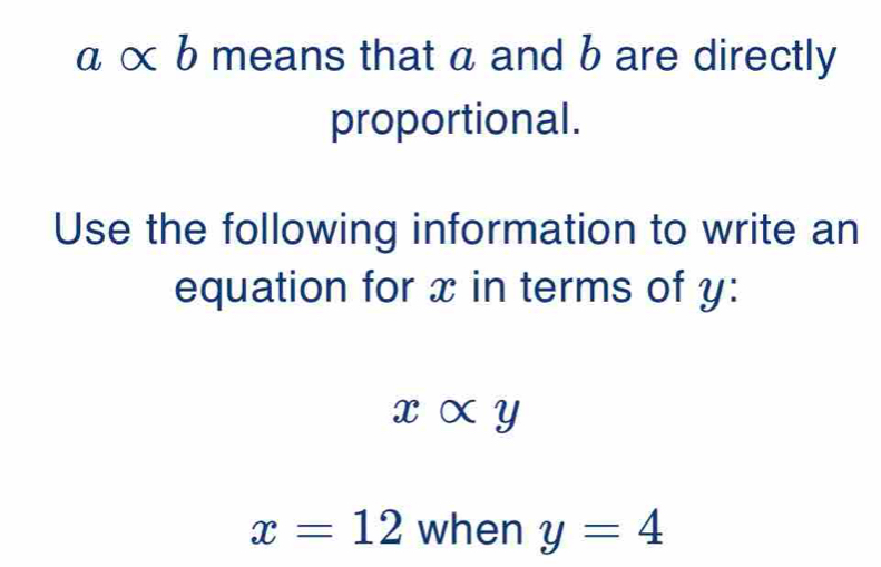 α α b means that a and b are directly 
proportional. 
Use the following information to write an 
equation for x in terms of y :
xalpha y
x=12 when y=4