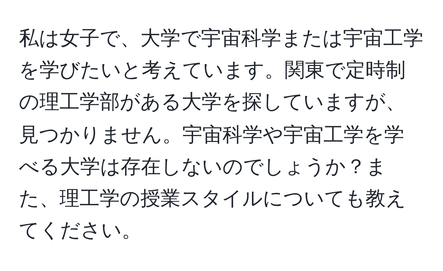 私は女子で、大学で宇宙科学または宇宙工学を学びたいと考えています。関東で定時制の理工学部がある大学を探していますが、見つかりません。宇宙科学や宇宙工学を学べる大学は存在しないのでしょうか？また、理工学の授業スタイルについても教えてください。