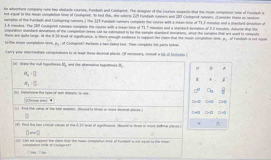 An adventure company runs two obstacle courses, Fundash and Coolsprint. The designer of the courses suspects that the mean completion time of Fundash is
not equal to the mean completion time of Coolsprint. To test this, she selects 225 Fundash runners and 285 Coolsprint runners. (Consider these as random
samples of the Fundash and Coolspring runners.) The 225 Fundash runners complete the course with a mean time of 71.3 minutes and a standard deviation of
3.4 minutes. The 285 Coolsprint runners complete the course with a mean time of 71.7 minutes and a standard deviation of 3.3 minutes. Assume that the
population standard deviations of the completion times can be estimated to be the sample standard deviations, since the samples that are used to compute
them are quite large. At the 0.10 level of significance, is there enough evidence to support the claim that the mean completion time. mu _1 , of Fundash is not equal
to the mean completion time. mu _2 , of Coolsprint? Perform a two-tailed test. Then complete the parts below.
Carry your intermediate computations to at least three decimal places. (If necessary, consult a list of formulas.)
(a) State the null hypothesis H_0 and the alternative hypothesis H_1.
mu σ P
H_0:□
overline x s widehat p
H_1:□
 □ /□   □ _□   □ /□  
(b) Determine the type of test statistic to use.
(Choose one) S □
□ =□ □ 
(c) Find the value of the test statistic. (Round to three or more decimal places.)
□ != □ □ □>□
(d) Find the two critical values at the 0.10 level of significance. (Round to three or more dedimal places.)
5
[ and
(e) Can we support the claim that the mean completion time of Fundash is not equal to the mean
completion time of Coolsprint?
Yes ○No