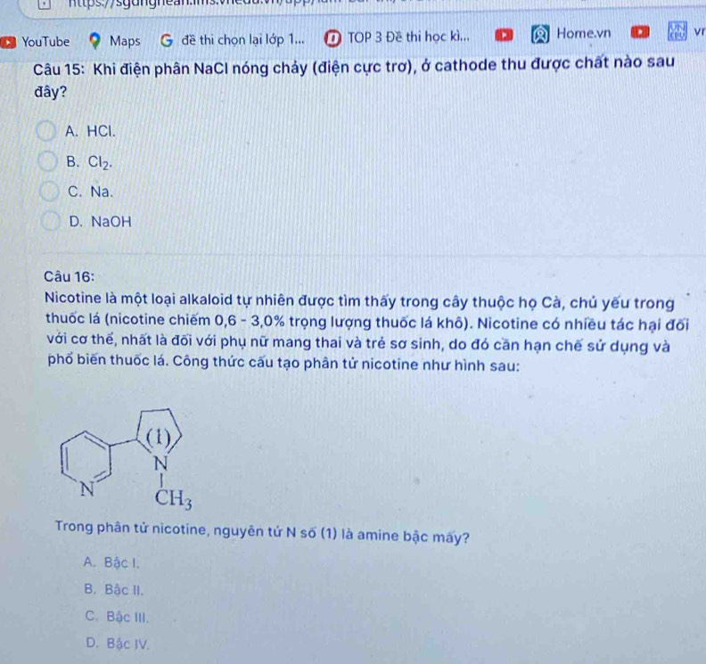 YouTube Maps đề thi chọn lại lớp 1... T TOP 3 Đề thi học kì... Home.vn vr
Câu 15: Khi điện phân NaCl nóng chảy (điện cực trơ), ở cathode thu được chất nào sau
đây?
A. HCl.
B. Cl_2.
C. Na.
D. NaOH
Câu 16:
Nicotine là một loại alkaloid tự nhiên được tìm thấy trong cây thuộc họ Cà, chủ yếu trong
thuốc lá (nicotine chiếm 0,6 - 3,0% trọng lượng thuốc lá khô). Nicotine có nhiều tác hại đối
với cơ thể, nhất là đối với phụ nữ mang thai và trẻ sơ sinh, do đó căn hạn chế sử dụng và
phổ biến thuốc lá. Công thức cấu tạo phân tử nicotine như hình sau:
Trong phân tử nicotine, nguyên tứ N số (1) là amine bậc mấy?
A. Bậc I.
B. Bậc II.
C. Bậc III.
D. Bậc IV.