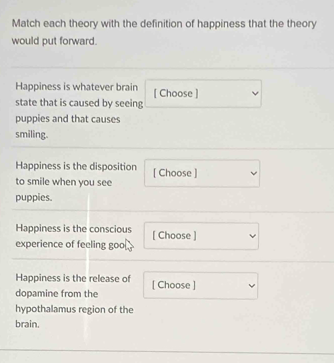 Match each theory with the definition of happiness that the theory 
would put forward. 
Happiness is whatever brain [ Choose ] 
state that is caused by seeing 
puppies and that causes 
smiling. 
Happiness is the disposition [ Choose ] 
to smile when you see 
puppies. 
Happiness is the conscious [ Choose ] 
experience of feeling goo 
Happiness is the release of [ Choose ] 
dopamine from the 
hypothalamus region of the 
brain.