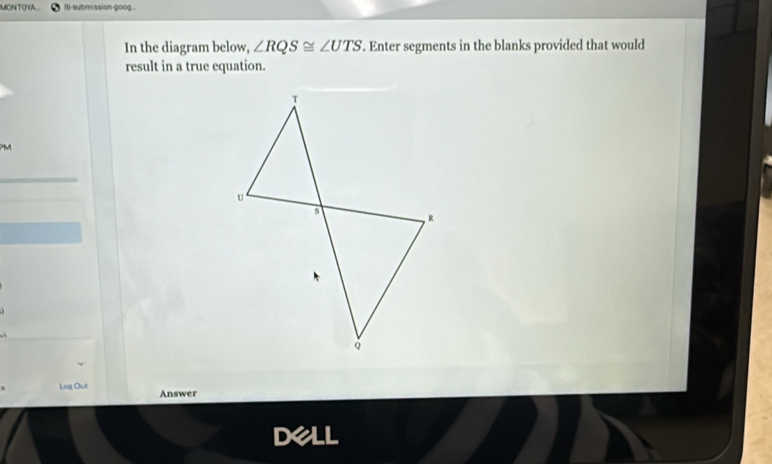 MONTOYA... iti-submission-goog.. 
In the diagram below, ∠ RQS≌ ∠ UTS. Enter segments in the blanks provided that would 
result in a true equation. 
PM 
_ 
Log Out 
Answer 
Dell