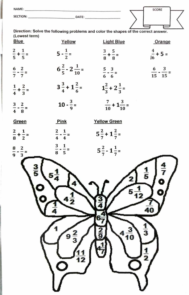 NAME:_ SCORE
SECTION: _DATE:_
Direction: Solve the following problems and color the shapes of the correct answer.
(Lowest term)
Blue Yellow Light Blue Oranqe
 2/5 + 1/5 = 5- 1/2 =  3/8 + 5/8 =  4/16 +5=
 6/7 - 2/7 = 6 2/5 -2 1/10 =  5/6 - 3/6 =  6/15 - 3/15 =
 1/4 + 2/3 = 3 3/4 +1 2/6 = 1 2/3 +2 1/3 =
 3/4 - 2/8 = 10- 3/9 =  7/10 +1 3/10 =
Green Pink Yellow Green
 2/8 + 1/2 =  2/4 - 1/4 = 5 2/7 +1 2/7 =
 3/8 - 1/5 =