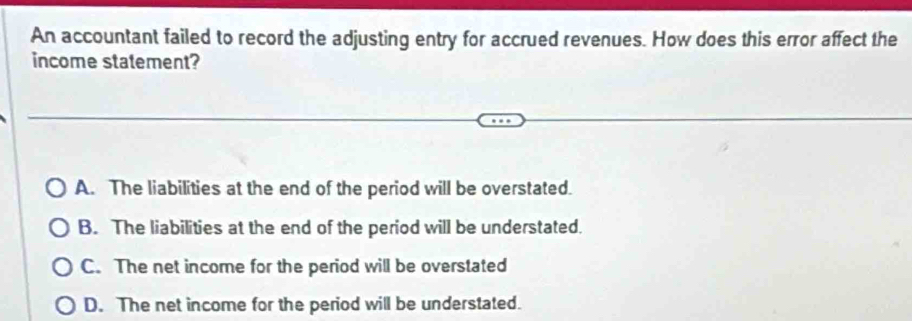 An accountant failed to record the adjusting entry for accrued revenues. How does this error affect the
income statement?
A. The liabilities at the end of the period will be overstated.
B. The liabilities at the end of the period will be understated.
C. The net income for the period will be overstated
D. The net income for the period will be understated.