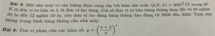 Một nhà máy có sản lượng được cung cấp bởi hàm sản xuất Q(K,L)=40K^(frac 3)5L^(frac 1)3 trong đó
K là đơn vị tư bản và L là đơn vị lao động. Giả sử đơn vị tư bản hàng tháng thay đổi từ 10 nghìn 
đô la đến 12 nghìn đō la, còn đơn vị lao động hàng tháng dao động từ 2800 đến 3200. Tính sản 
lượng trung bình hàng tháng của nhà máy. 
Bài 4: Tìm vi phân của các hàm số: y=( (x+3)/x )^x.