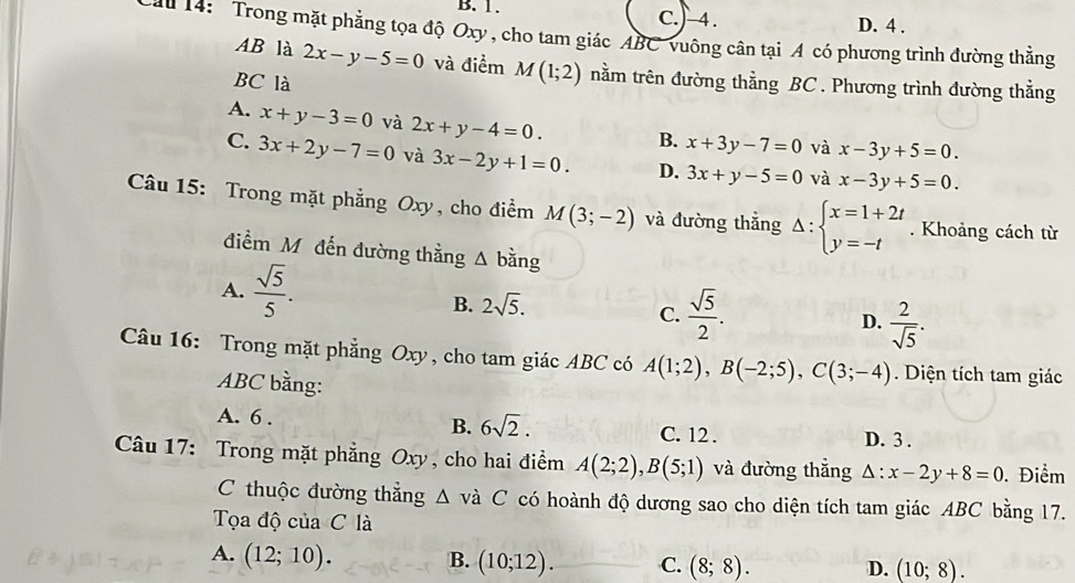 B. 1. C.)-4. D. 4 .
Cuu 14: Trong mặt phẳng tọa độ Oxy, cho tam giác ABC vuông cân tại A có phương trình đường thẳng
AB là 2x-y-5=0 và điểm M(1;2) trằm trên đường thằng BC . Phương trình đường thẳng
BC là
A. x+y-3=0 và 2x+y-4=0. B. x+3y-7=0 và x-3y+5=0.
C. 3x+2y-7=0 và 3x-2y+1=0. D. 3x+y-5=0 và x-3y+5=0.
Câu 15: Trong mặt phẳng O. xy, cho điểm M(3;-2) và đường thẳng Delta :beginarrayl x=1+2t y=-tendarray.. Khoảng cách từ
điểm Mỹ đến đường thằng △ bing
A.  sqrt(5)/5 .
B. 2sqrt(5).
C.  sqrt(5)/2 .  2/sqrt(5) .
D.
Câu 16: Trong mặt phẳng Oxy, cho tam giác ABC có A(1;2),B(-2;5),C(3;-4). Diện tích tam giác
ABC bằng:
B. 6sqrt(2).
A. 6 . C. 12 .
D. 3 .
Câu 17: Trong mặt phẳng Oxy, cho hai điểm A(2;2),B(5;1) và đường thắng △ :x-2y+8=0. Điểm
C thuộc đường thắng △ v à C có hoành độ dương sao cho diện tích tam giác ABC bằng 17.
Tọa độ của C là
A. (12;10). B. (10;12). C. (8;8). D. (10;8).