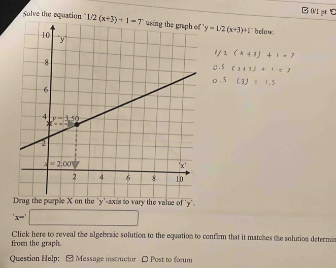 □0/1 pt ℃
Solve the equation y=1/2(x+3)+1 below.
the value of `y`.
x=□
Click here to reveal the algebraic solution to the equation to confirm that it matches the solution determir
from the graph.
Question Help: Message instructor D Post to forum