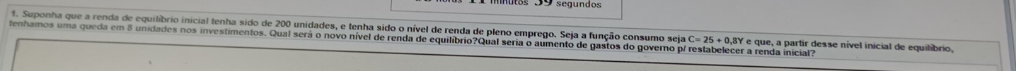 Suponha que a renda de equilíbrio inicial tenha sido de 200 unidades, e tenha sido o nível de renda de pleno emprego. Seja a função consumo seja * e que, a partir desse nível inicial de equilibrio, 
tenhamos uma queda em 8 unidades nos investimentos. Qual será o novo nível de renda de equilíbrio?Qual seria o aumento de gastos do governo p/ restabelecer a renda inicial?