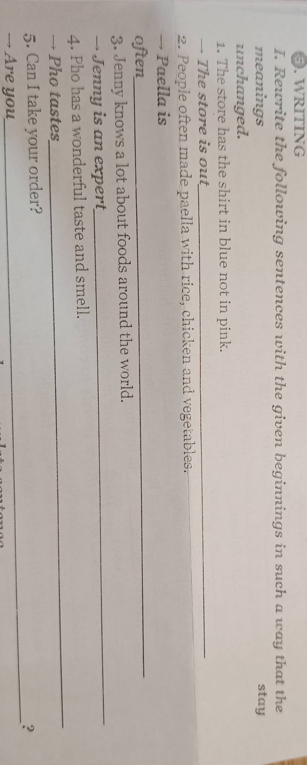 WRITING 
I. Rewrite the following sentences with the given beginnings in such a way that the 
meanings stay 
unchanged. 
1. The store has the shirt in blue not in pink. 
→ The store is out_ 
2. People often made paella with rice, chicken and vegetables. 
→ Paella is 
often 
_ 
_ 
3. Jenny knows a lot about foods around the world. 
→ Jenny is an expert 
_ 
4. Pho has a wonderful taste and smell. 
→ Pho tastes 
_ 
5. Can I take your order? 
? 
→ Are you