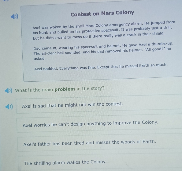 Contest on Mars Colony
Axel was woken by the shrill Mars Colony emergency alarm. He jumped from
his bunk and pulled on his protective spacesuit. It was probably just a drill,
but he didn't want to mess up if there really was a crack in their shield.
Dad came in, wearing his spacesuit and helmet. He gave Axel a thumbs-up.
The all-clear bell sounded, and his dad removed his helmet. "All good?" he
asked.
Axel nodded. Everything was fine. Except that he missed Earth so much.
What is the main problem in the story?
Axel is sad that he might not win the contest.
Axel worries he can't design anything to improve the Colony.
Axel's father has been tired and misses the woods of Earth.
The shrilling alarm wakes the Colony.