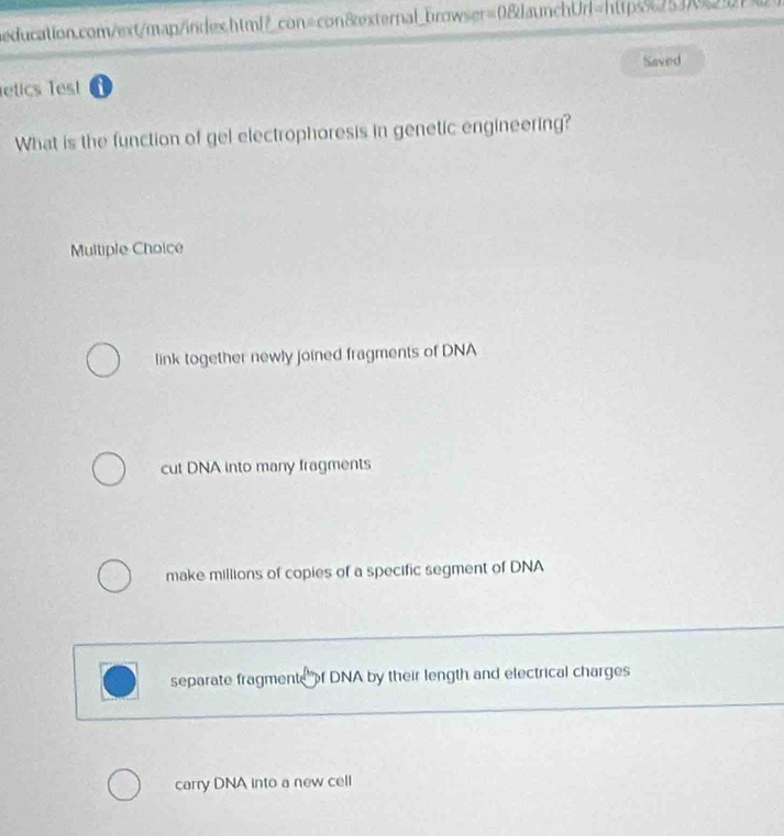 con=con8xternal_browser=0&daunchUrl=https%2537%2527
Saved
etics lest i
What is the function of gel electrophoresis in genetic engineering?
Multiple Choice
link together newly joined fragments of DNA
cut DNA into many fragments
make millions of copies of a specific segment of DNA
separate fragmente of DNA by their length and electrical charges
carry DNA into a new cell