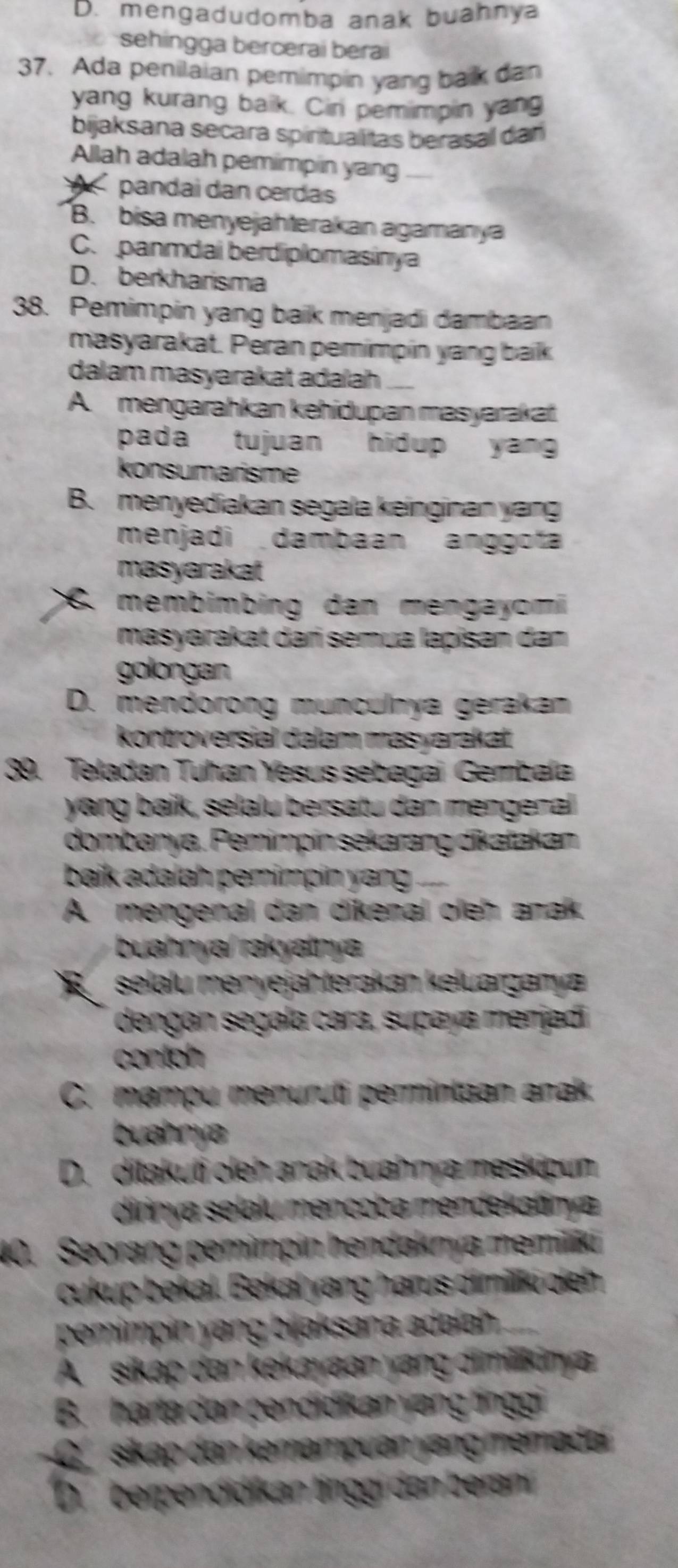 D. mengadudomba anak buahnya
sehingga bercerai berai
37. Ada penilaian pemimpin yang bak dan
yang kurang baik. Cin pemimpin yang
bijaksana secara spiritualitas berasal dar
Allah adalah pemimpin yang
pandai dan cerdas
B. bisa menyejahterakan agamanya
C. panmdal berdiplomasinya
D. berkharisma
38. Pemimpin yang baik menjadi dambaan
masyarakat. Peran pemimpín yang baik
dalam masyarakat adaïah
A. mengarahkan kehidupan masyarakat.
pada tujuan hidup yan 
konsumarisme
B. menyediakan segala keinginan yang
menjadi  dambaan anggofa
masyarakat
6. membimbing dan mengayomi
masyarakat dań semua lapisan dan
golongan
D. mendorong munculnya gerakam
kontroversial dalam masyarakat
39. Teladan Tuhan Yesus sebagai Gembala
yang baik, selalu bersatu dan mengenal
dombanya. Pemimpín sekarang dikatakan
baik adalah pemimpin yang
A. mengenal dan dikenal oleh anak.
buahnya/rakyatnya
R selalu menyejähterakan keluarganya
dengan segala cara, supaya merjadi
contoh
C. mampu menuruti permintäan anak.
buahnya
D. ditakuti oleh anak buahnya meskipun
dirinya selalu mencoba mendekatınya
40. Seorang pemimpin hendaknya memiliki
cukup bekal. Bekal yang harus dimillki oeh
pemimpin yang bjjaksana adalah .
A sikap dan kekayaan yang dimilikinya
B. harta dan pendidikan yang tínggi
C  sikap dan kemampuan yang memadaí
Dberpendidíkan tinggi dan berani