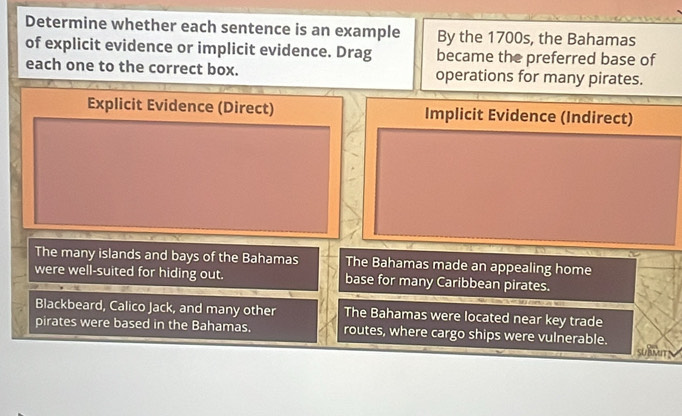 Determine whether each sentence is an example By the 1700s, the Bahamas
of explicit evidence or implicit evidence. Drag became the preferred base of
each one to the correct box. operations for many pirates.
Explicit Evidence (Direct) Implicit Evidence (Indirect)
The many islands and bays of the Bahamas The Bahamas made an appealing home
were well-suited for hiding out. base for many Caribbean pirates.
Blackbeard, Calico Jack, and many other The Bahamas were located near key trade
pirates were based in the Bahamas. routes, where cargo ships were vulnerable.