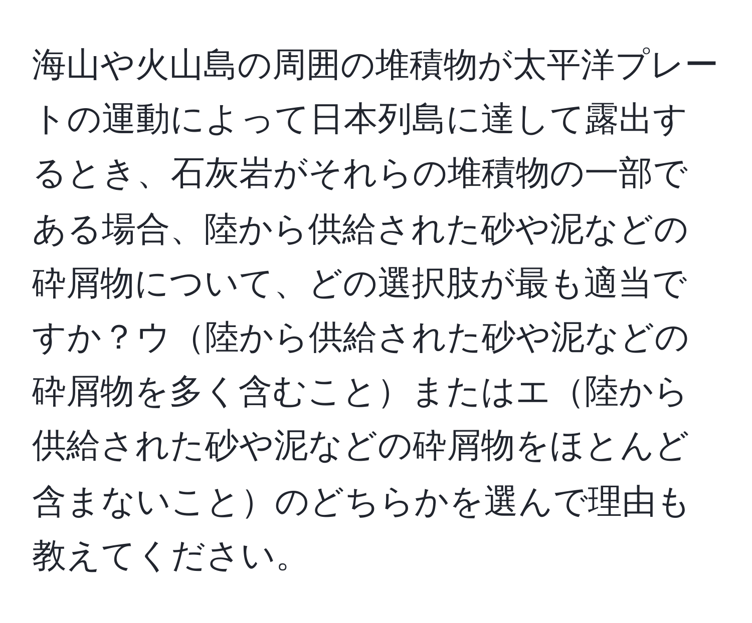 海山や火山島の周囲の堆積物が太平洋プレートの運動によって日本列島に達して露出するとき、石灰岩がそれらの堆積物の一部である場合、陸から供給された砂や泥などの砕屑物について、どの選択肢が最も適当ですか？ウ陸から供給された砂や泥などの砕屑物を多く含むことまたはエ陸から供給された砂や泥などの砕屑物をほとんど含まないことのどちらかを選んで理由も教えてください。